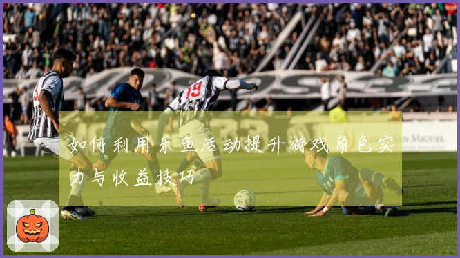 如何利用乐鱼活动提升游戏角色实力与收益技巧