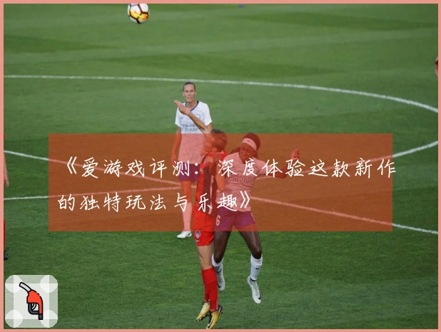 《爱游戏评测：深度体验这款新作的独特玩法与乐趣》
