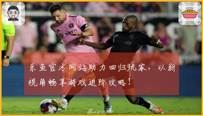 乐鱼官方网站助力回归玩家，以新视角畅享游戏进阶攻略！