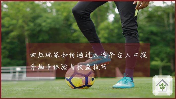 回归玩家如何通过火博平台入口提升抽卡体验与收益技巧