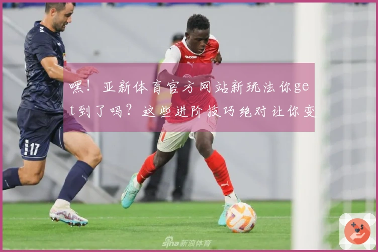 嘿！亚新体育官方网站新玩法你get到了吗？这些进阶技巧绝对让你变身大神！