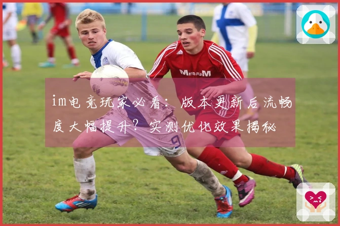 im电竞玩家必看：版本更新后流畅度大幅提升？实测优化效果揭秘
