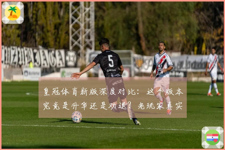 皇冠体育新版深度对比：这个版本究竟是升华还是劝退？老玩家真实体验分享