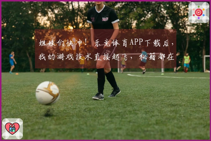 姐妹们快冲！乐竞体育APP下载后，我的游戏技术直接起飞，秘籍都在这儿！
