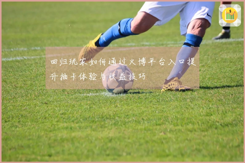 回归玩家如何通过火博平台入口提升抽卡体验与收益技巧