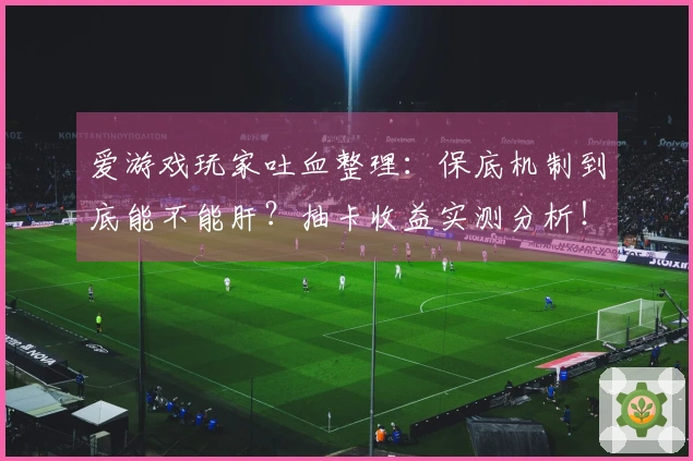 爱游戏玩家吐血整理：保底机制到底能不能肝？抽卡收益实测分析！