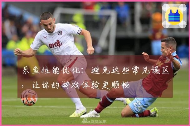 乐鱼性能优化：避免这些常见误区，让你的游戏体验更顺畅